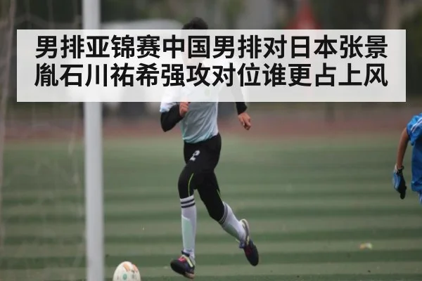 男排亚锦赛中国男排对日本张景胤石川祐希强攻对位谁更占上风