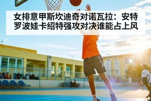 女排意甲斯坎迪奇对诺瓦拉：安特罗波娃卡绍特强攻对决谁能占上风